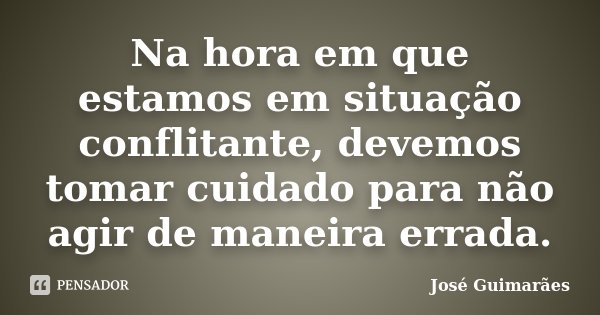 Na hora em que estamos em situação conflitante, devemos tomar cuidado para não agir de maneira errada.... Frase de José Guimarães.