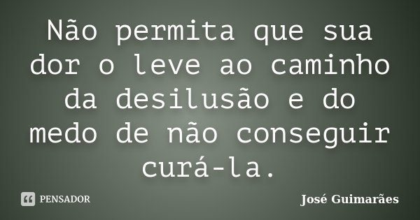 Não permita que sua dor o leve ao caminho da desilusão e do medo de não conseguir curá-la.... Frase de José Guimarães.