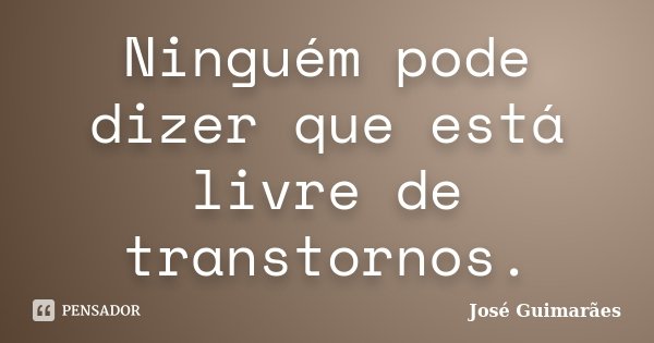 Ninguém pode dizer que está livre de transtornos.... Frase de José Guimarães.