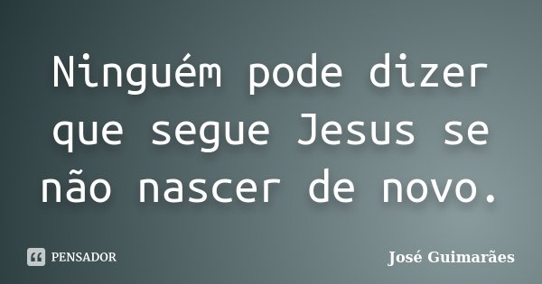 Ninguém pode dizer que segue Jesus se não nascer de novo.... Frase de José Guimarães.