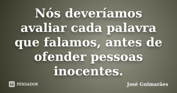 Nós deveríamos avaliar cada palavra que falamos, antes de ofender pessoas inocentes.... Frase de José Guimarães.
