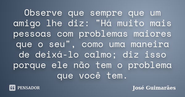 Observe que sempre que um amigo lhe diz: "Há muito mais pessoas com problemas maiores que o seu", como uma maneira de deixá-lo calmo; diz isso porque ... Frase de José Guimarães.