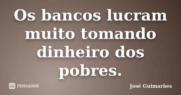 Os bancos lucram muito tomando dinheiro dos pobres.... Frase de José Guimarães.