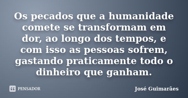 Os pecados que a humanidade comete se transformam em dor, ao longo dos tempos, e com isso as pessoas sofrem, gastando praticamente todo o dinheiro que ganham.... Frase de José Guimarães.