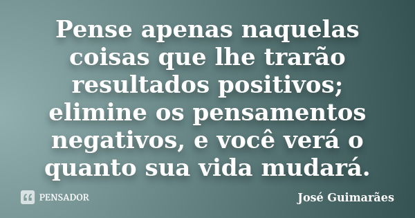 Pense apenas naquelas coisas que lhe trarão resultados positivos; elimine os pensamentos negativos, e você verá o quanto sua vida mudará.... Frase de José Guimarães.