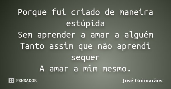 Porque fui criado de maneira estúpida Sem aprender a amar a alguém Tanto assim que não aprendi sequer A amar a mim mesmo.... Frase de José Guimarães.