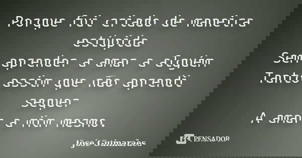 Porque fui criado de maneira estúpida Sem aprender a amar a alguém Tanto assim que não aprendi sequer A amar a mim mesmo.... Frase de José Guimarães.