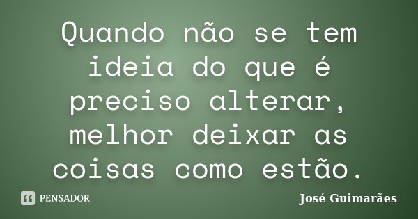 Quando não se tem ideia do que é preciso alterar, melhor deixar as coisas como estão.... Frase de José Guimarães.