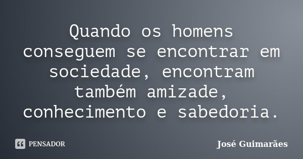 Quando os homens conseguem se encontrar em sociedade, encontram também amizade, conhecimento e sabedoria.... Frase de José Guimarães.