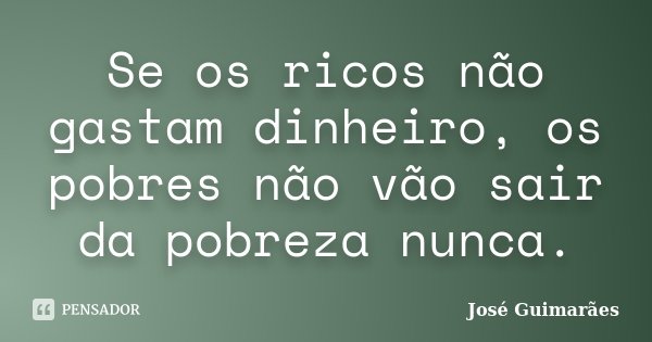 Se os ricos não gastam dinheiro, os pobres não vão sair da pobreza nunca.... Frase de José Guimarães.