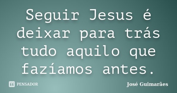 Seguir Jesus é deixar para trás tudo aquilo que fazíamos antes.... Frase de José Guimarães.