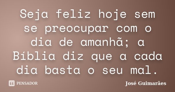 Seja feliz hoje sem se preocupar com o dia de amanhã; a Bíblia diz que a cada dia basta o seu mal.... Frase de José Guimarães.