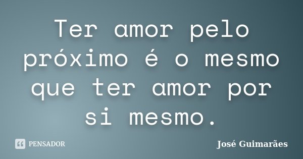 Ter amor pelo próximo é o mesmo que ter amor por si mesmo.... Frase de José Guimarães.