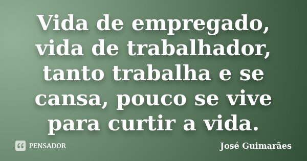 Vida de empregado, vida de trabalhador, tanto trabalha e se cansa, pouco se vive para curtir a vida.... Frase de José Guimarães.