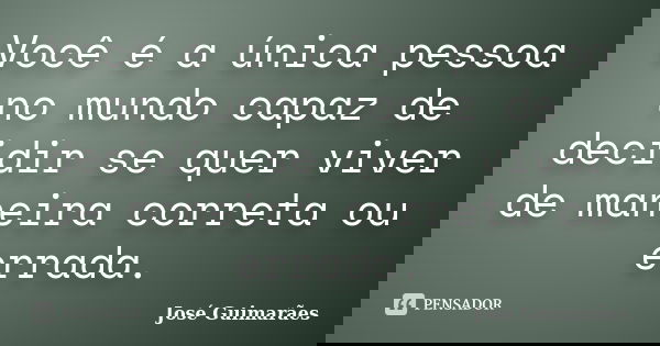 Você é a única pessoa no mundo capaz de decidir se quer viver de maneira correta ou errada.... Frase de José Guimarães.