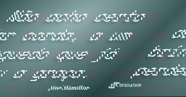 Não acho certo dar corda, a um brinquedo que já perdeu a graça.... Frase de José Hamilton.