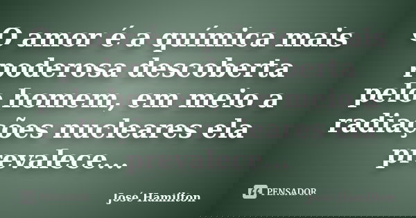 O amor é a química mais poderosa descoberta pelo homem, em meio a radiações nucleares ela prevalece...... Frase de José Hamilton.