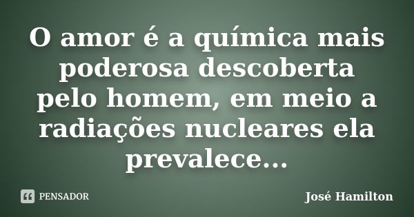 O amor é a química mais poderosa descoberta pelo homem, em meio a radiações nucleares ela prevalece...... Frase de José Hamilton.