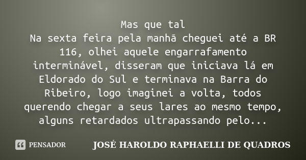 Mas que tal Na sexta feira pela manhã cheguei até a BR 116, olhei aquele engarrafamento interminável, disseram que iniciava lá em Eldorado do Sul e terminava na... Frase de JOSÉ HAROLDO RAPHAELLI DE QUADROS.