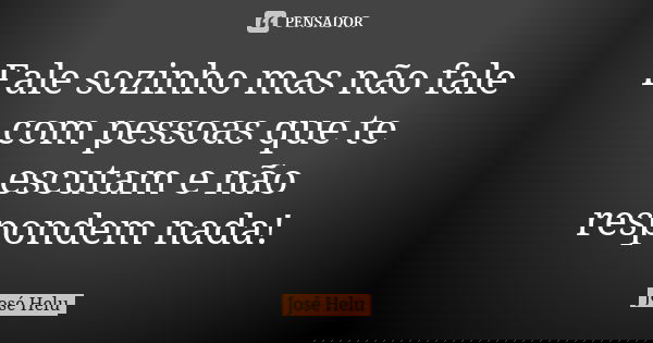Fale sozinho mas não fale com pessoas que te escutam e não respondem nada!... Frase de José Helu.