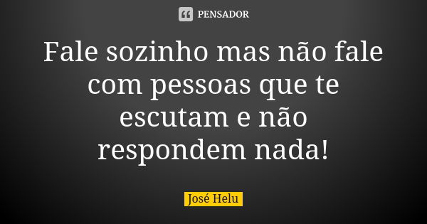 Fale sozinho mas não fale com pessoas que te escutam e não respondem nada!... Frase de José Helu.