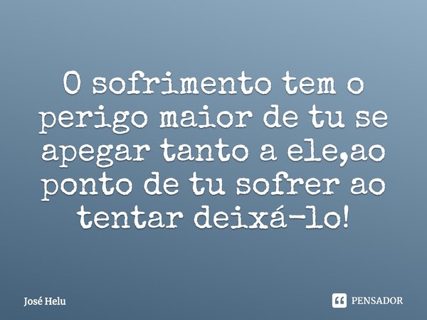 O sofrimento tem o perigo maior de tu se apegar tanto a ele,ao ponto de tu sofrer ao tentar deixá-lo!... Frase de José Helu.