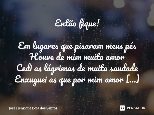 Então fique! Em lugares que pisaram meus pés
Houve de mim muito amor
Cedi as lágrimas de muita saudade
Enxuguei as que por mim amor sentiram
Jamais neguei a ág... Frase de José Henrique Boia dos Santos.