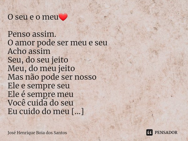 O seu e o meu❤ Penso assim.
O amor pode ser meu e seu
Acho assim
Seu, do seu jeito
Meu, do meu jeito
Mas não pode ser nosso
Ele e sempre seu
Ele é sempre meu
Vo... Frase de José Henrique Boia dos Santos.