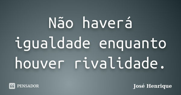 Não haverá igualdade enquanto houver rivalidade.... Frase de José Henrique.