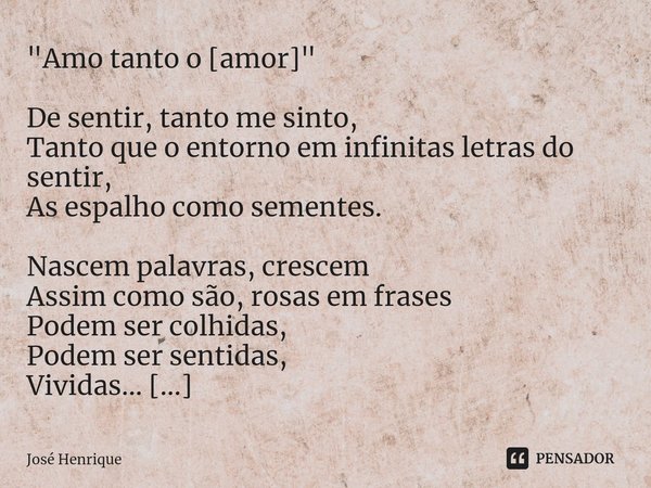 "Amo tanto o [amor]" De sentir, tanto me sinto,
Tanto que o entorno em infinitas letras do sentir,
As espalho como sementes. Nascem palavras, crescem
... Frase de José Henrique.