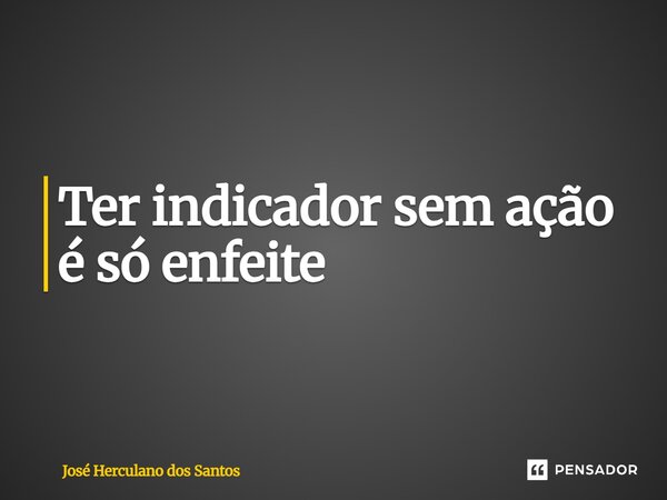 Ter indicador sem ação é só enfeite... Frase de José Herculano dos Santos.