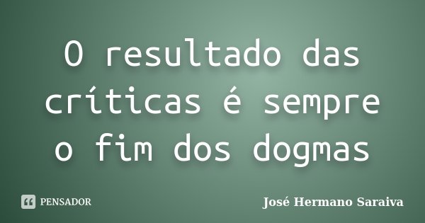O resultado das críticas é sempre o fim dos dogmas... Frase de José Hermano Saraiva.