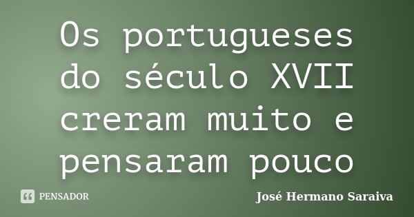 Os portugueses do século XVII creram muito e pensaram pouco... Frase de José Hermano Saraiva.