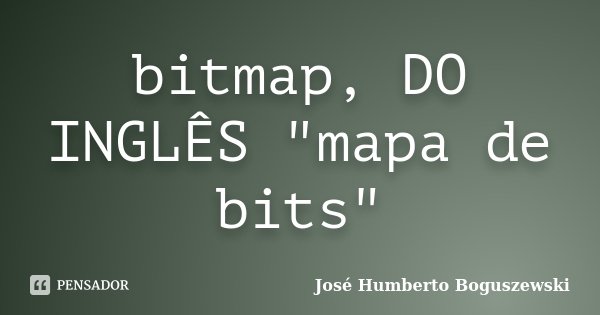 bitmap, DO INGLÊS "mapa de bits"... Frase de José Humberto Boguszewski.