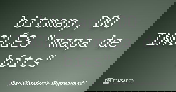 bitmap, DO INGLÊS "mapa de bits"... Frase de José Humberto Boguszewski.