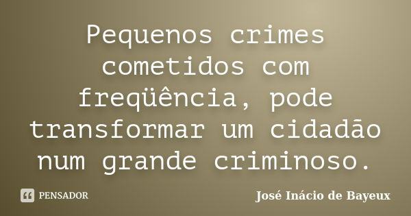 Pequenos crimes cometidos com freqüência, pode transformar um cidadão num grande criminoso.... Frase de José Inácio de Bayeux.