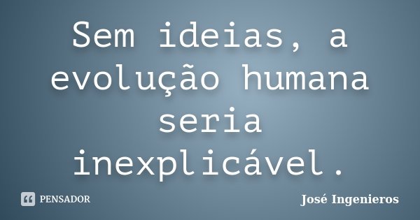 Sem ideias, a evolução humana seria inexplicável.... Frase de José Ingenieros.