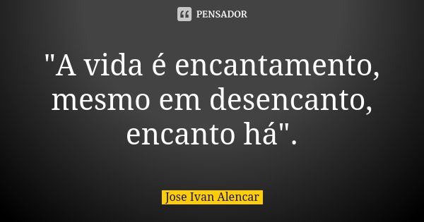 "A vida é encantamento, mesmo em desencanto, encanto há".... Frase de Jose Ivan Alencar.