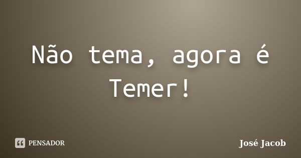 Não tema, agora é Temer!... Frase de José Jacob.