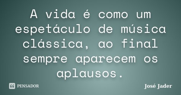 A vida é como um espetáculo de música clássica, ao final sempre aparecem os aplausos.... Frase de José Jader.