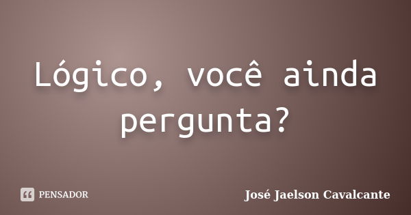 Lógico, você ainda pergunta?... Frase de José Jaelson Cavalcante.