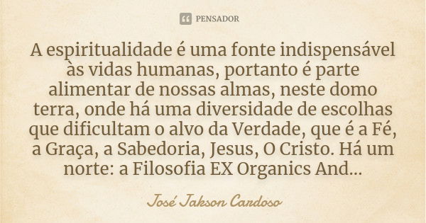 A espiritualidade é uma fonte indispensável às vidas humanas, portanto é parte alimentar de nossas almas, neste domo terra, onde há uma diversidade de escolhas ... Frase de José Jakson Cardoso.