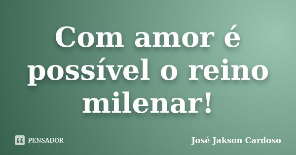Com amor é possível o reino milenar!... Frase de José Jakson Cardoso.