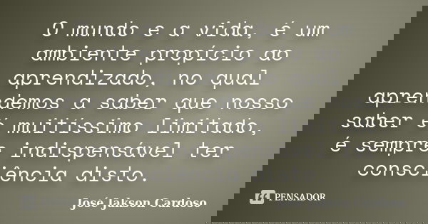 O mundo e a vida, é um ambiente propício ao aprendizado, no qual aprendemos a saber que nosso saber é muitíssimo limitado, é sempre indispensável ter consciênci... Frase de José Jakson Cardoso.