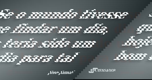 Se o mundo tivesse que findar um dia, hoje teria sido um bom dia para tal... Frase de jose jamal.