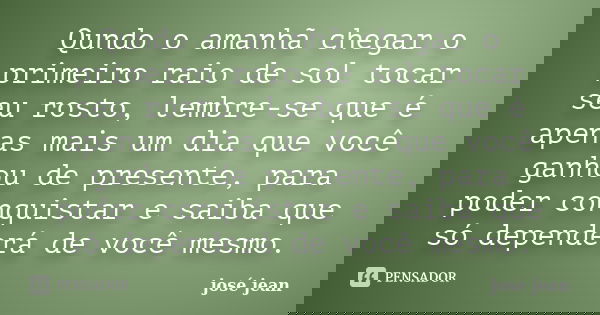 Qundo o amanhã chegar o primeiro raio de sol tocar seu rosto, lembre-se que é apenas mais um dia que você ganhou de presente, para poder conquistar e saiba que ... Frase de José Jean.