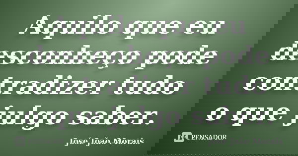 Aquilo que eu desconheço pode contradizer tudo o que julgo saber.... Frase de José João Morais.