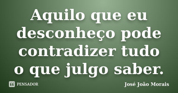 Aquilo que eu desconheço pode contradizer tudo o que julgo saber.... Frase de José João Morais.