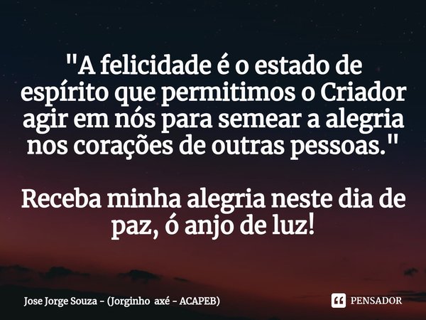 "A felicidade é o estado de espírito que permitimos o Criador agir em nós para semear a alegria nos corações de outras pessoas." Receba minha alegria ... Frase de Jose Jorge Souza - (Jorginho axé - ACAPEB).