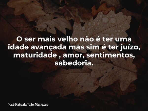 O ser mais velho não é ter uma idade avançada mas sim é ter juízo, maturidade , amor, sentimentos, sabedoria.... Frase de José Katuala João Menezes.